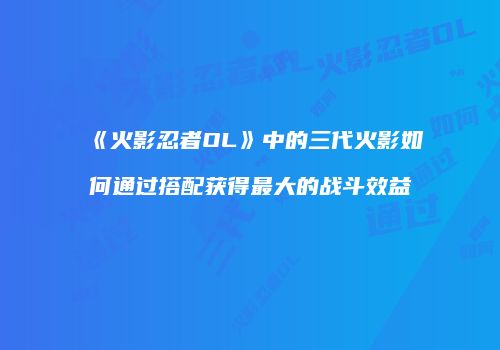 《火影忍者OL》中的三代火影如何通过搭配获得最大的战斗效益