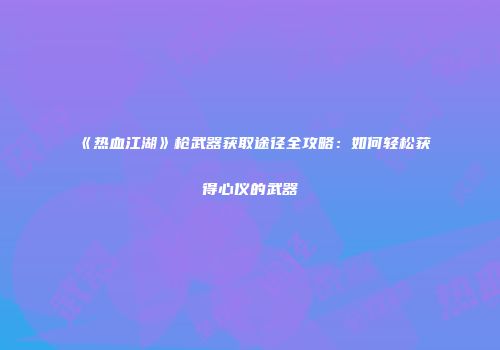 《热血江湖》枪武器获取途径全攻略：如何轻松获得心仪的武器