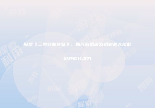 探索《三国霸业传奇》：如何利用游戏机制最大化武将的成长潜力