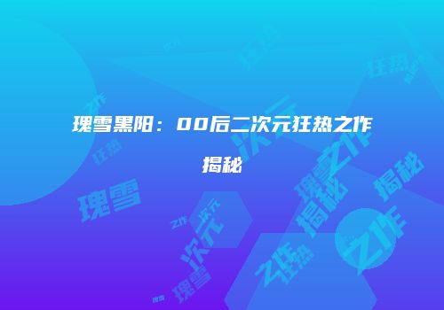 瑰雪黑阳：00后二次元狂热之作揭秘