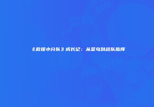 《救援小分队》成长记：从菜鸟到战队指挥