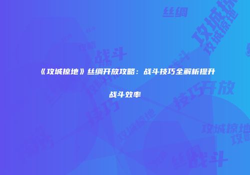 《攻城掠地》丝绸开放攻略：战斗技巧全解析提升战斗效率