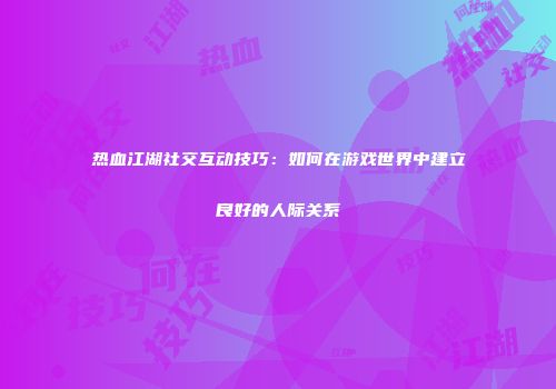 热血江湖社交互动技巧：如何在游戏世界中建立良好的人际关系