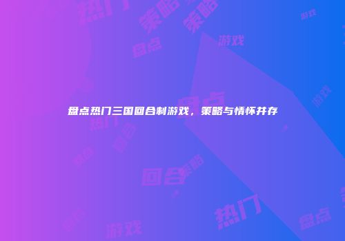 盘点热门三国回合制游戏,策略与情怀并存
