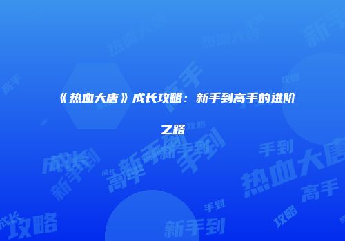 《热血大唐》成长攻略：新手到高手的进阶之路
