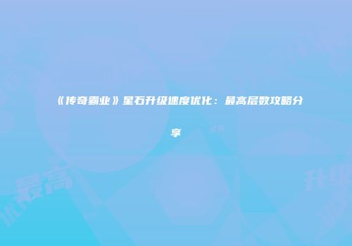 《传奇霸业》星石升级速度优化:最高层数攻略分享