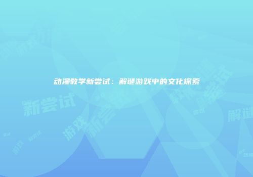 动漫教学新尝试：解谜游戏中的文化探索