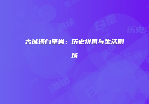 古城墙白垩岩：历史拼图与生活剧场