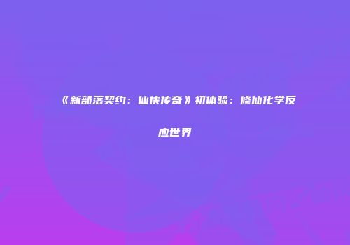 《新部落契约：仙侠传奇》初体验：修仙化学反应世界