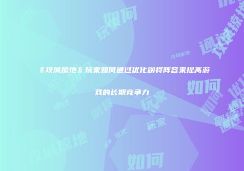《攻城掠地》玩家如何通过优化副将阵容来提高游戏的长期竞争力