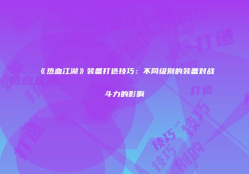 《热血江湖》装备打造技巧：不同级别的装备对战斗力的影响