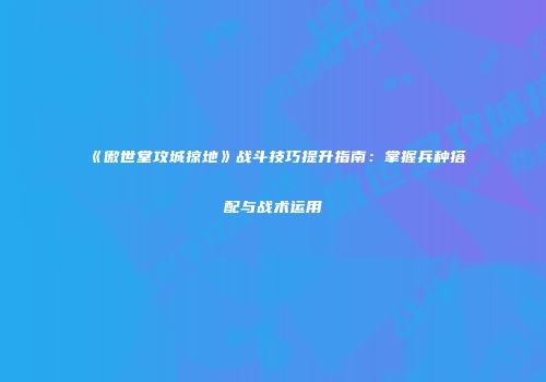 《傲世堂攻城掠地》战斗技巧提升指南：掌握兵种搭配与战术运用