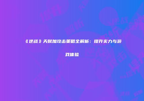 《逆战》天赋加攻击策略全解析：提升实力与游戏体验