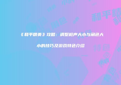 《和平精英》攻略：调整枪声大小与角色大小的技巧及游戏特色介绍
