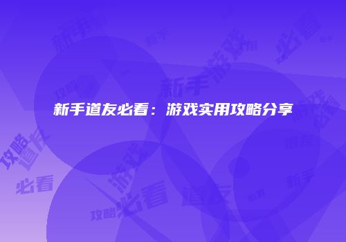 新手道友必看：游戏实用攻略分享