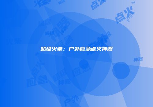 超级火柴：户外应急点火神器