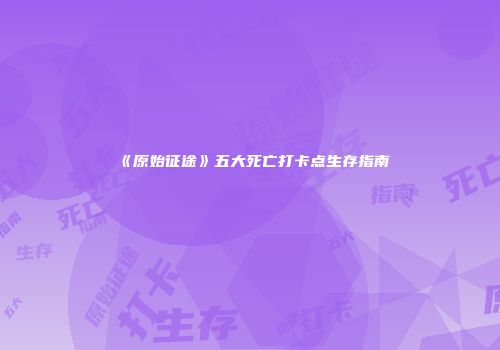 《原始征途》五大死亡打卡点生存指南