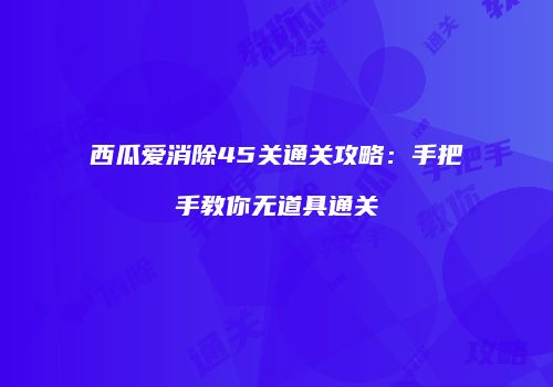 西瓜爱消除45关通关攻略：手把手教你无道具通关