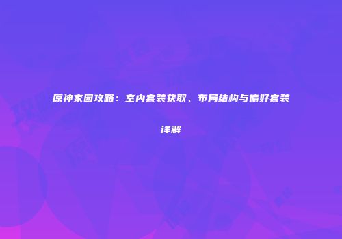 原神家园攻略：室内套装获取、布局结构与偏好套装详解