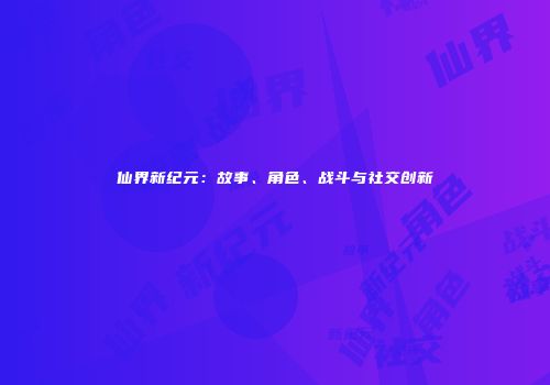 仙界新纪元：故事、角色、战斗与社交创新
