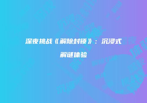 深夜挑战《解除封锁》：沉浸式解谜体验