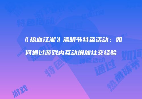 《热血江湖》清明节特色活动:如何通过游戏内互动增加社交经验