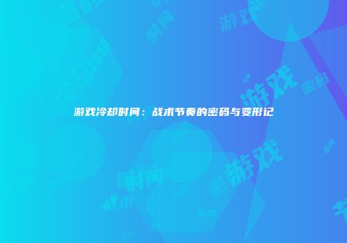 游戏冷却时间：战术节奏的密码与变形记