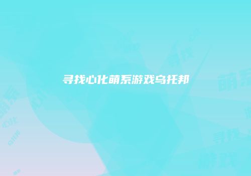 寻找心化萌系游戏乌托邦