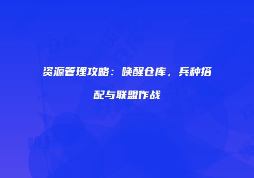 资源管理攻略：唤醒仓库，兵种搭配与联盟作战