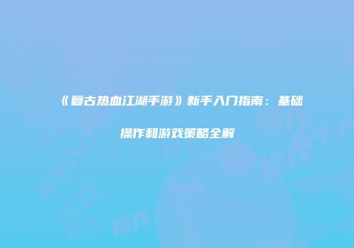 《复古热血江湖手游》新手入门指南：基础操作和游戏策略全解