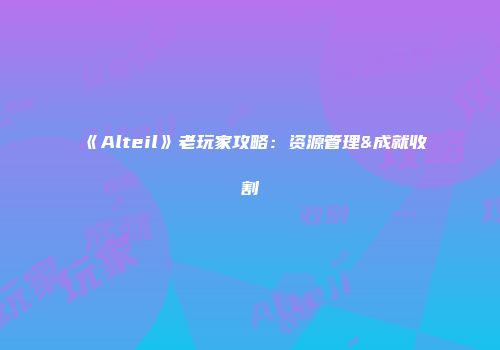 《Alteil》老玩家攻略：资源管理&成就收割