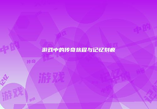 游戏中的传奇旅程与记忆刻痕