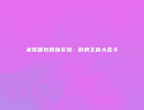 米饭面包趣味实验：厨房主食大乱斗