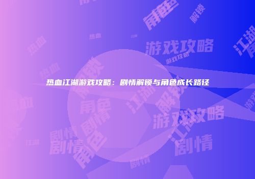 热血江湖游戏攻略：剧情解锁与角色成长路径