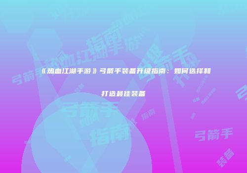 《热血江湖手游》弓箭手装备升级指南：如何选择和打造最佳装备