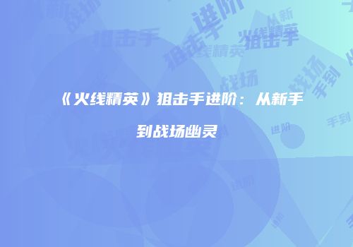 《火线精英》狙击手进阶：从新手到战场幽灵