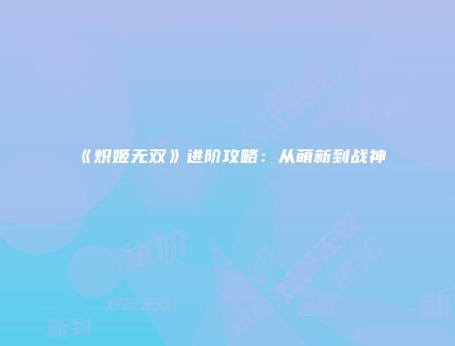 《炽姬无双》进阶攻略：从萌新到战神