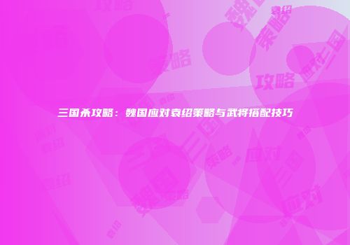 三国杀攻略：魏国应对袁绍策略与武将搭配技巧