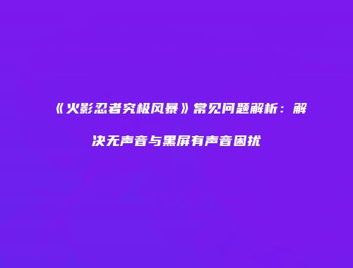 《火影忍者究极风暴》常见问题解析:解决无声音与黑屏有声音困扰