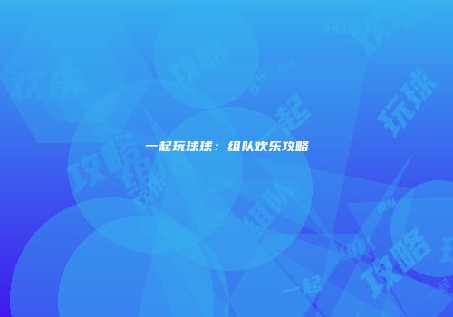 一起玩球球:组队欢乐攻略