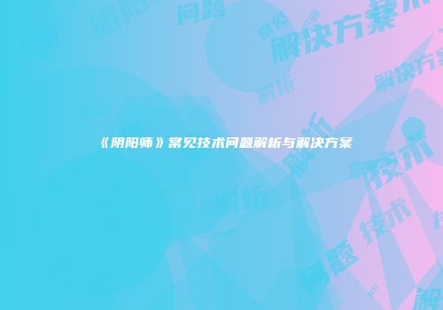 《阴阳师》常见技术问题解析与解决方案