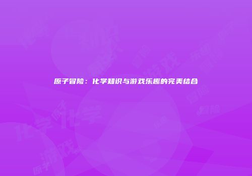 原子冒险：化学知识与游戏乐趣的完美结合
