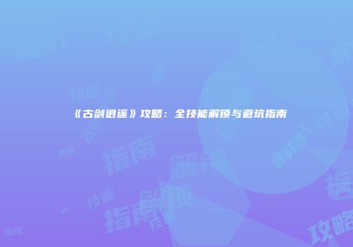 《古剑逍遥》攻略：全技能解锁与避坑指南