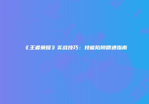 《王者荣耀》实战技巧:技能陷阱精通指南