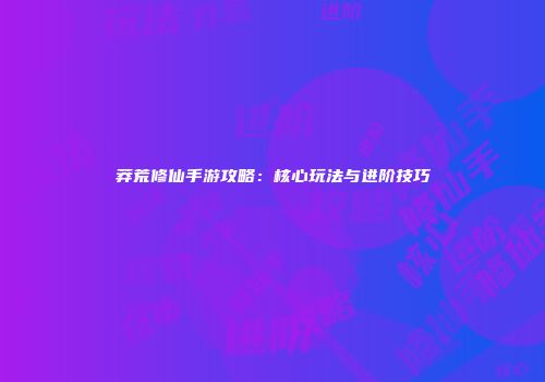 莽荒修仙手游攻略：核心玩法与进阶技巧
