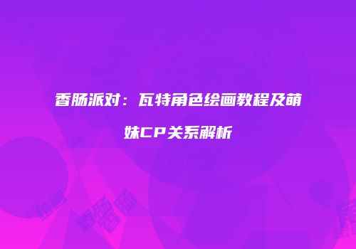 香肠派对：瓦特角色绘画教程及萌妹CP关系解析