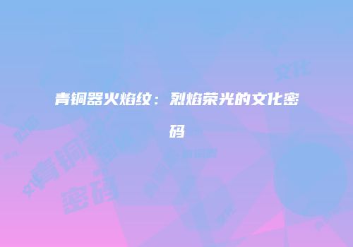 青铜器火焰纹:烈焰荣光的文化密码
