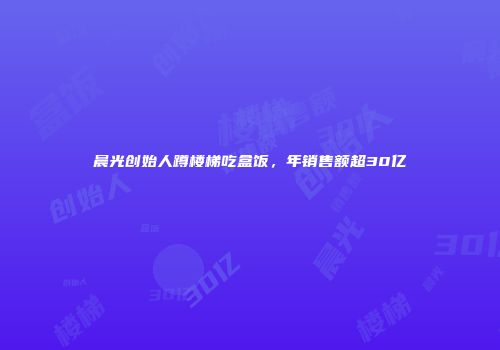 晨光创始人蹲楼梯吃盒饭，年销售额超30亿