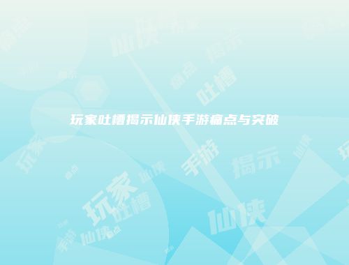 玩家吐槽揭示仙侠手游痛点与突破