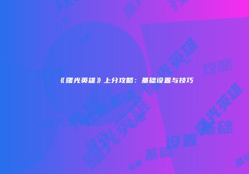 《曙光英雄》上分攻略：基础设置与技巧